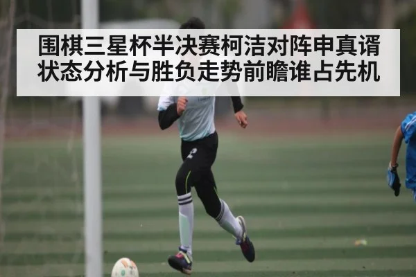 围棋三星杯半决赛柯洁对阵申真谞状态分析与胜负走势前瞻谁占先机