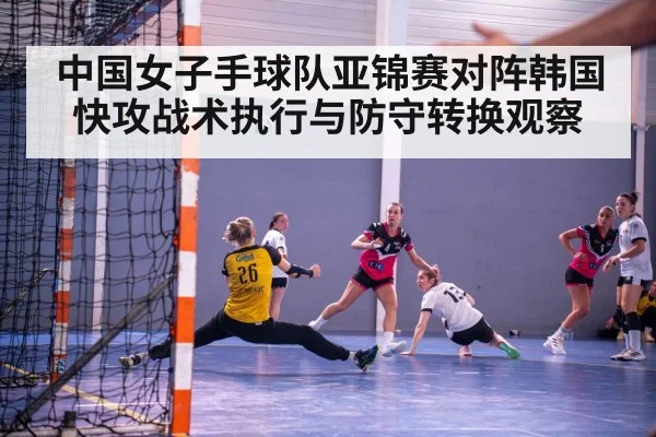 中国女子手球队亚锦赛对阵韩国快攻战术执行与防守转换观察