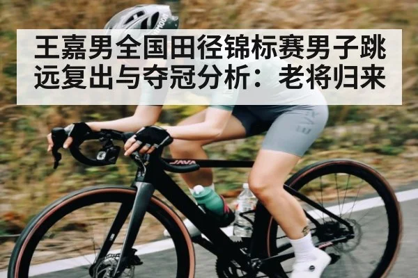 王嘉男全国田径锦标赛男子跳远复出与夺冠分析:老将归来